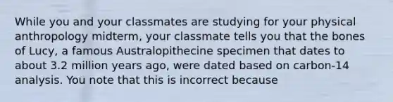 While you and your classmates are studying for your physical anthropology midterm, your classmate tells you that the bones of Lucy, a famous Australopithecine specimen that dates to about 3.2 million years ago, were dated based on carbon-14 analysis. You note that this is incorrect because