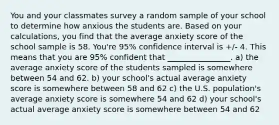 You and your classmates survey a random sample of your school to determine how anxious the students are. Based on your calculations, you find that the average anxiety score of the school sample is 58. You're 95% confidence interval is +/- 4. This means that you are 95% confident that ________________. a) the average anxiety score of the students sampled is somewhere between 54 and 62. b) your school's actual average anxiety score is somewhere between 58 and 62 c) the U.S. population's average anxiety score is somewhere 54 and 62 d) your school's actual average anxiety score is somewhere between 54 and 62