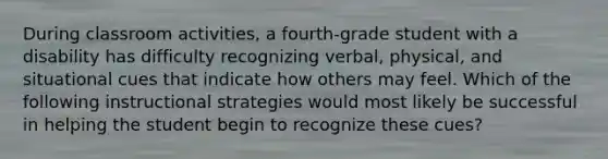 During classroom activities, a fourth-grade student with a disability has difficulty recognizing verbal, physical, and situational cues that indicate how others may feel. Which of the following instructional strategies would most likely be successful in helping the student begin to recognize these cues?