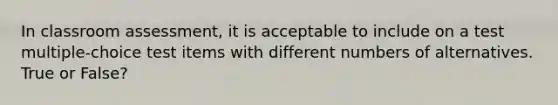 In classroom assessment, it is acceptable to include on a test multiple-choice test items with different numbers of alternatives. True or False?