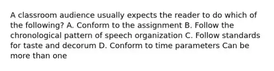 A classroom audience usually expects the reader to do which of the following? A. Conform to the assignment B. Follow the chronological pattern of speech organization C. Follow standards for taste and decorum D. Conform to time parameters Can be more than one