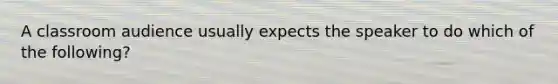 A classroom audience usually expects the speaker to do which of the following?