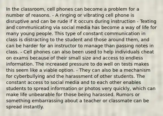 In the classroom, cell phones can become a problem for a number of reasons. - A ringing or vibrating cell phone is disruptive and can be rude if it occurs during instruction - Texting and communicating via social media has become a way of life for many young people. This type of constant communication in class is distracting to the student and those around them, and can be harder for an instructor to manage than passing notes in class. - Cell phones can also been used to help individuals cheat on exams because of their small size and access to endless information. The increased pressure to do well on tests makes this seem like a viable option. - They can also be a mechanism for cyberbullying and the harassment of other students. The constant access to social media and to each other enables students to spread information or photos very quickly, which can make life unbearable for those being harassed. Rumors or something embarrassing about a teacher or classmate can be spread instantly.