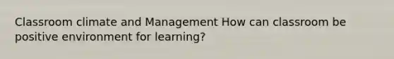 Classroom climate and Management How can classroom be positive environment for learning?