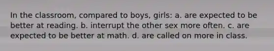 In the classroom, compared to boys, girls: a. are expected to be better at reading. b. interrupt the other sex more often. c. are expected to be better at math. d. are called on more in class.