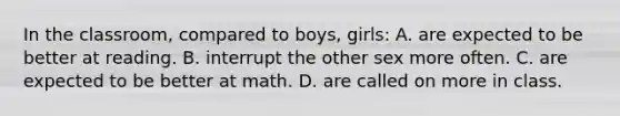 In the classroom, compared to boys, girls: A. are expected to be better at reading. B. interrupt the other sex more often. C. are expected to be better at math. D. are called on more in class.