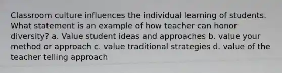 Classroom culture influences the individual learning of students. What statement is an example of how teacher can honor diversity? a. Value student ideas and approaches b. value your method or approach c. value traditional strategies d. value of the teacher telling approach