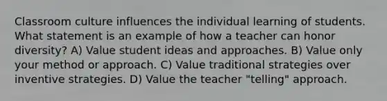 Classroom culture influences the individual learning of students. What statement is an example of how a teacher can honor diversity? A) Value student ideas and approaches. B) Value only your method or approach. C) Value traditional strategies over inventive strategies. D) Value the teacher "telling" approach.