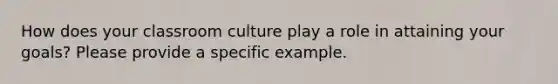 How does your classroom culture play a role in attaining your goals? Please provide a specific example.