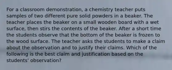 For a classroom demonstration, a chemistry teacher puts samples of two different pure solid powders in a beaker. The teacher places the beaker on a small wooden board with a wet surface, then stirs the contents of the beaker. After a short time the students observe that the bottom of the beaker is frozen to the wood surface. The teacher asks the students to make a claim about the observation and to justify their claims. Which of the following is the best claim and justification based on the students' observation?