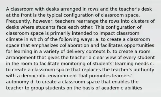 A classroom with desks arranged in rows and the teacher's desk at the front is the typical configuration of classroom space. Frequently, however, teachers rearrange the rows into clusters of desks where students face each other. This configuration of classroom space is primarily intended to impact classroom climate in which of the following ways: a. to create a classroom space that emphasizes collaboration and facilitates opportunities for learning in a variety of delivery contexts b. to create a room arrangement that gives the teacher a clear view of every student in the room to facilitate monitoring of students' learning needs c. to create a classroom space that replaces the teacher's authority with a democratic environment that promotes learners' autonomy d. to create a classroom space that enables the teacher to group students on the basis of academic abilities