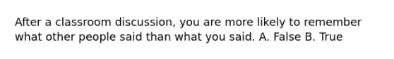 After a classroom discussion, you are more likely to remember what other people said than what you said. A. False B. True