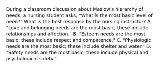 During a classroom discussion about Maslow​'s hierarchy of​ needs, a nursing student​ asks, "What is the most basic level of ​need?" What is the best response by the nursing​ instructor? A. "Love and belonging needs are the most​ basic; these include relationships and affection." B. "Esteem needs are the most​ basic; these include respect and competence." C. "Physiologic needs are the most​ basic; these include shelter and water." D. "Safety needs are the most​ basic; these include physical and psychological safety."