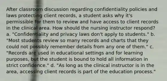 After classroom discussion regarding confidentiality policies and laws protecting client records, a student asks why it's permissible for them to review and have access to client records in the clinical area. How should the nursing instructor respond? a. "Confidentiality and privacy laws don't apply to students." b. "Most students review so many records and charts that they could not possibly remember details from any one of them." c. "Records are used in educational settings and for learning purposes, but the student is bound to hold all information in strict confidence." d. "As long as the clinical instructor is in the area, accessing client records is part of the education process."