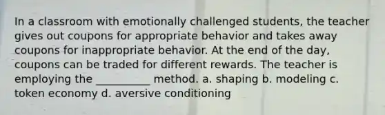 In a classroom with emotionally challenged students, the teacher gives out coupons for appropriate behavior and takes away coupons for inappropriate behavior. At the end of the day, coupons can be traded for different rewards. The teacher is employing the __________ method. a. shaping b. modeling c. <a href='https://www.questionai.com/knowledge/kccyp9HFOH-token-economy' class='anchor-knowledge'>token economy</a> d. aversive conditioning