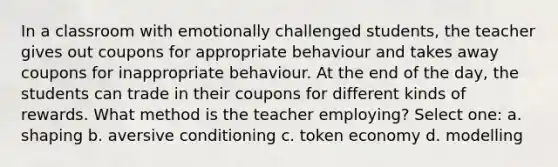 In a classroom with emotionally challenged students, the teacher gives out coupons for appropriate behaviour and takes away coupons for inappropriate behaviour. At the end of the day, the students can trade in their coupons for different kinds of rewards. What method is the teacher employing? Select one: a. shaping b. aversive conditioning c. token economy d. modelling