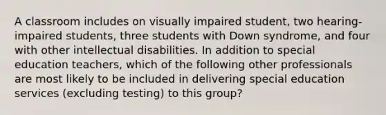 A classroom includes on visually impaired student, two hearing-impaired students, three students with Down syndrome, and four with other intellectual disabilities. In addition to special education teachers, which of the following other professionals are most likely to be included in delivering special education services (excluding testing) to this group?