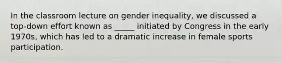 In the classroom lecture on gender inequality, we discussed a top-down effort known as _____ initiated by Congress in the early 1970s, which has led to a dramatic increase in female sports participation.