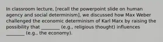 In classroom lecture, [recall the powerpoint slide on human agency and social determinism], we discussed how Max Weber challenged the economic determinism of Karl Marx by raising the possibility that ________ (e.g., religious thought) influences ________ (e.g., the economy).