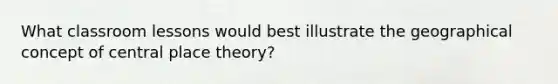 What classroom lessons would best illustrate the geographical concept of central place theory?