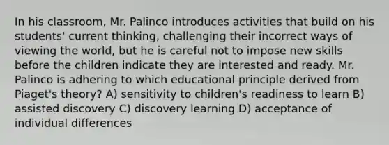 In his classroom, Mr. Palinco introduces activities that build on his students' current thinking, challenging their incorrect ways of viewing the world, but he is careful not to impose new skills before the children indicate they are interested and ready. Mr. Palinco is adhering to which educational principle derived from Piaget's theory? A) sensitivity to children's readiness to learn B) assisted discovery C) discovery learning D) acceptance of individual differences