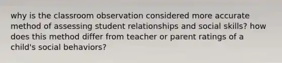 why is the classroom observation considered more accurate method of assessing student relationships and social skills? how does this method differ from teacher or parent ratings of a child's social behaviors?