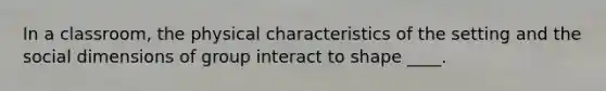 In a classroom, the physical characteristics of the setting and the social dimensions of group interact to shape ____.