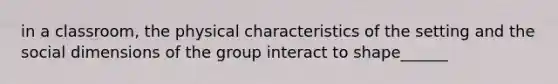 in a classroom, the physical characteristics of the setting and the social dimensions of the group interact to shape______