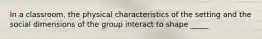 In a classroom, the physical characteristics of the setting and the social dimensions of the group interact to shape _____