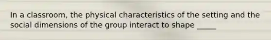 In a classroom, the physical characteristics of the setting and the social dimensions of the group interact to shape _____