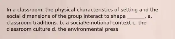 In a classroom, the physical characteristics of setting and the social dimensions of the group interact to shape _______. a. classroom traditions. b. a social/emotional context c. the classroom culture d. the environmental press