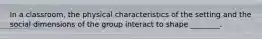 In a classroom, the physical characteristics of the setting and the social dimensions of the group interact to shape ________.