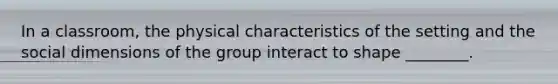 In a classroom, the physical characteristics of the setting and the social dimensions of the group interact to shape ________.