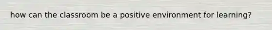 how can the classroom be a positive environment for learning?