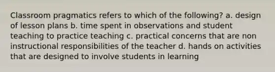 Classroom pragmatics refers to which of the following? a. design of lesson plans b. time spent in observations and student teaching to practice teaching c. practical concerns that are non instructional responsibilities of the teacher d. hands on activities that are designed to involve students in learning