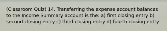 (Classroom Quiz) 14. Transferring the expense account balances to the Income Summary account is the: a) first closing entry b) second closing entry c) third closing entry d) fourth closing entry