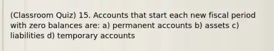 (Classroom Quiz) 15. Accounts that start each new fiscal period with zero balances are: a) permanent accounts b) assets c) liabilities d) temporary accounts