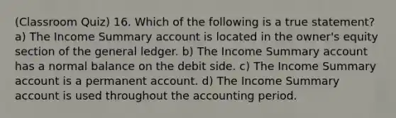 (Classroom Quiz) 16. Which of the following is a true statement? a) The Income Summary account is located in the owner's equity section of the general ledger. b) The Income Summary account has a normal balance on the debit side. c) The Income Summary account is a permanent account. d) The Income Summary account is used throughout the accounting period.