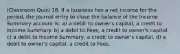 (Classroom Quiz) 18. If a business has a net income for the period, the journal entry to close the balance of the Income Summary account is: a) a debit to owner's capital, a credit to Income Summary. b) a debit to Fees, a credit to owner's capital. c) a debit to Income Summary, a credit to owner's capital. d) a debit to owner's capital, a credit to Fees.