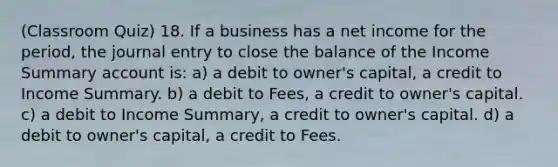 (Classroom Quiz) 18. If a business has a net income for the period, the journal entry to close the balance of the Income Summary account is: a) a debit to owner's capital, a credit to Income Summary. b) a debit to Fees, a credit to owner's capital. c) a debit to Income Summary, a credit to owner's capital. d) a debit to owner's capital, a credit to Fees.