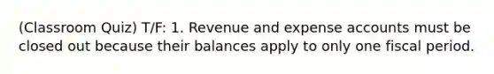 (Classroom Quiz) T/F: 1. Revenue and expense accounts must be closed out because their balances apply to only one fiscal period.