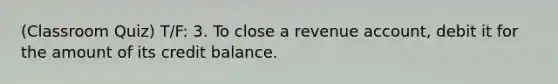 (Classroom Quiz) T/F: 3. To close a revenue account, debit it for the amount of its credit balance.