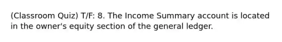 (Classroom Quiz) T/F: 8. The Income Summary account is located in the owner's equity section of the general ledger.