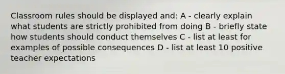 Classroom rules should be displayed and: A - clearly explain what students are strictly prohibited from doing B - briefly state how students should conduct themselves C - list at least for examples of possible consequences D - list at least 10 positive teacher expectations