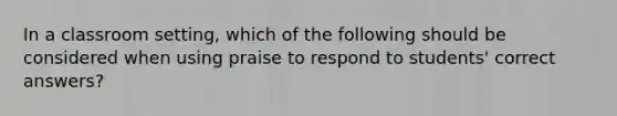 In a classroom setting, which of the following should be considered when using praise to respond to students' correct answers?