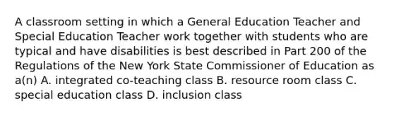 A classroom setting in which a General Education Teacher and Special Education Teacher work together with students who are typical and have disabilities is best described in Part 200 of the Regulations of the New York State Commissioner of Education as a(n) A. integrated co-teaching class B. resource room class C. special education class D. inclusion class