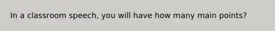 In a classroom speech, you will have how many main points?