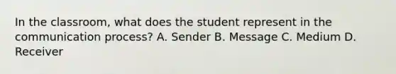 In the classroom, what does the student represent in the communication process? A. Sender B. Message C. Medium D. Receiver