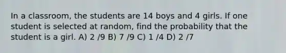 In a classroom, the students are 14 boys and 4 girls. If one student is selected at random, find the probability that the student is a girl. A) 2 /9 B) 7 /9 C) 1 /4 D) 2 /7