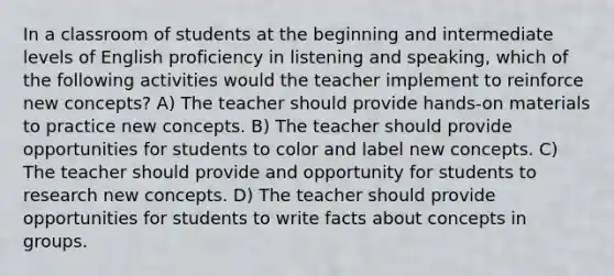 In a classroom of students at the beginning and intermediate levels of English proficiency in listening and speaking, which of the following activities would the teacher implement to reinforce new concepts? A) The teacher should provide hands-on materials to practice new concepts. B) The teacher should provide opportunities for students to color and label new concepts. C) The teacher should provide and opportunity for students to research new concepts. D) The teacher should provide opportunities for students to write facts about concepts in groups.